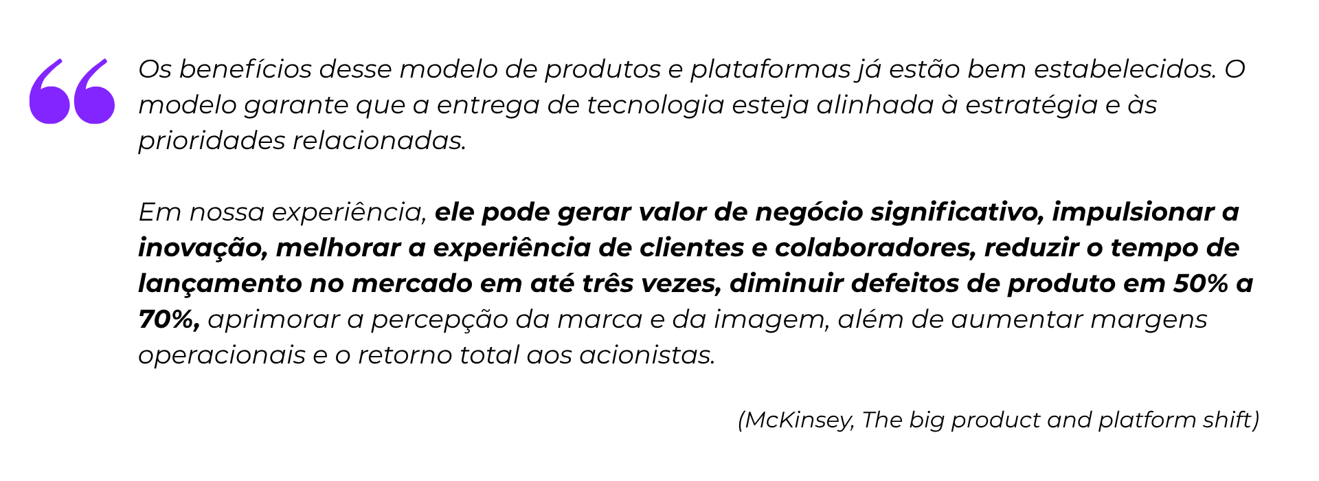 “Os benefícios desse modelo de produtos e plataformas já estão bem estabelecidos. O modelo garante que a entrega de tecnologia esteja alinhada à estratégia e às prioridades relacionadas. Em nossa experiência, ele pode gerar valor de negócio significativo, impulsionar a inovação, melhorar a experiência de clientes e colaboradores, reduzir o tempo de lançamento no mercado em até três vezes, diminuir defeitos de produto em 50% a 70%, aprimorar a percepção da marca e da imagem, além de aumentar margens operacionais e o retorno total aos acionistas.”
(McKinsey, The big product and platform shift)